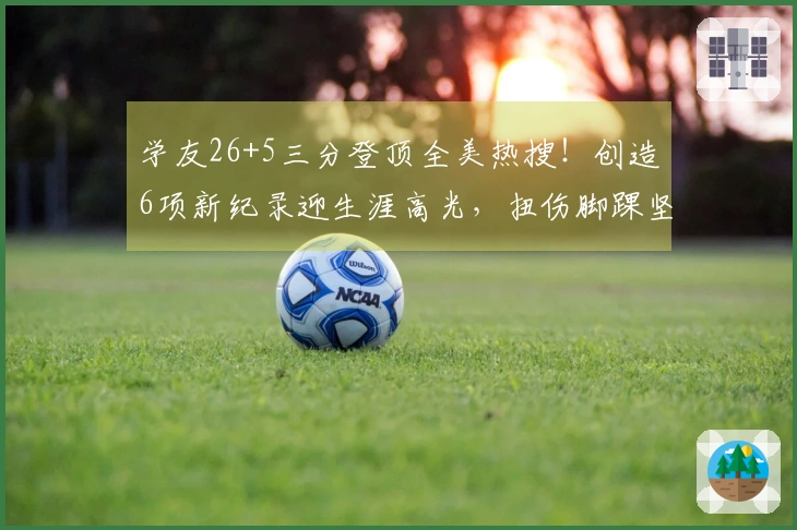 学友26+5三分登顶全美热搜！创造6项新纪录迎生涯高光，扭伤脚踝坚持不下场超级坚韧