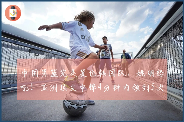 中国男篮完美复仇韩国队，姚明怒吼！亚洲顶尖中锋4分钟内领到5次犯规退场